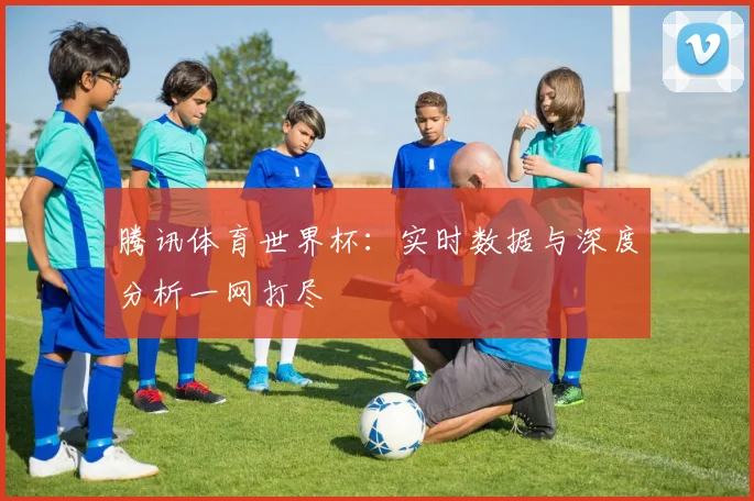 腾讯体育世界杯:实时数据与深度分析一网打尽