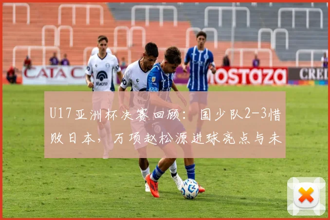 U17亚洲杯决赛回顾：国少队2-3惜败日本，万项赵松源进球亮点与未来展望