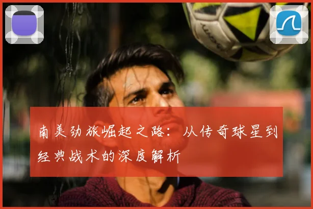 南美劲旅崛起之路：从传奇球星到经典战术的深度解析