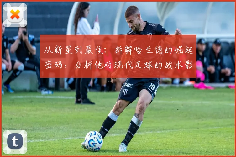 从新星到最佳：拆解哈兰德的崛起密码，分析他对现代足球的战术影响