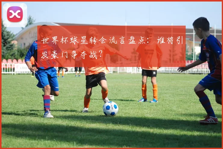 世界杯球星转会流言盘点：谁将引发豪门争夺战？
