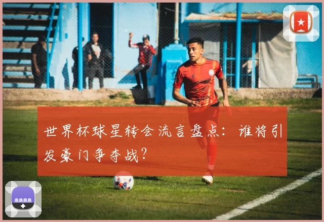 世界杯球星转会流言盘点：谁将引发豪门争夺战？