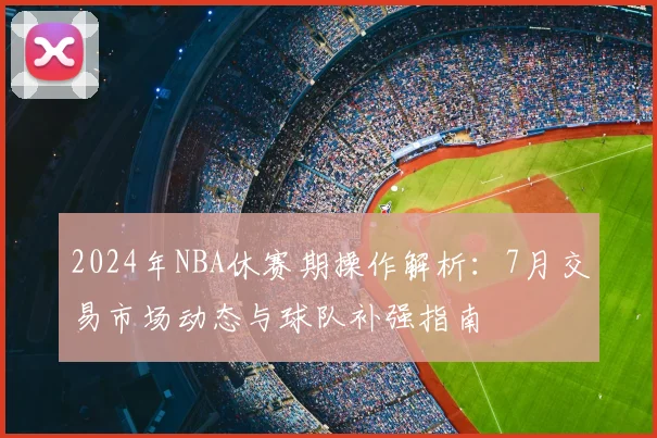 2024年NBA休赛期操作解析：7月交易市场动态与球队补强指南