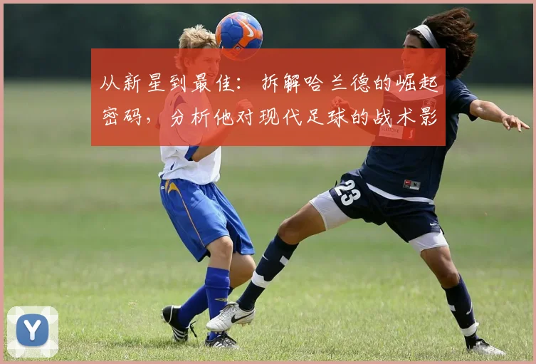 从新星到最佳：拆解哈兰德的崛起密码，分析他对现代足球的战术影响