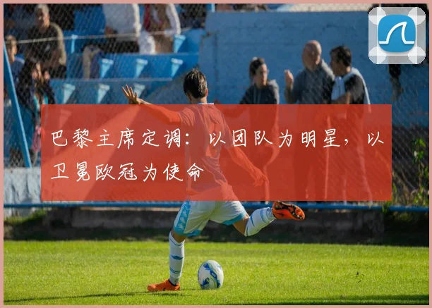 巴黎主席定调：以团队为明星，以卫冕欧冠为使命