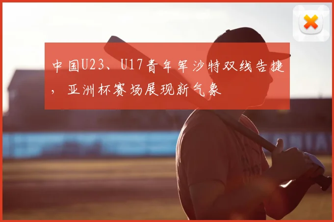 中国U23、U17青年军沙特双线告捷，亚洲杯赛场展现新气象