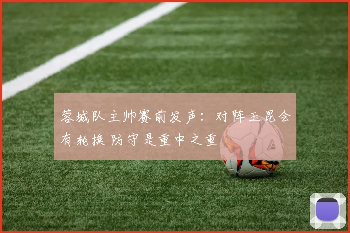 蓉城队主帅赛前发声：对阵玉昆会有轮换 防守是重中之重