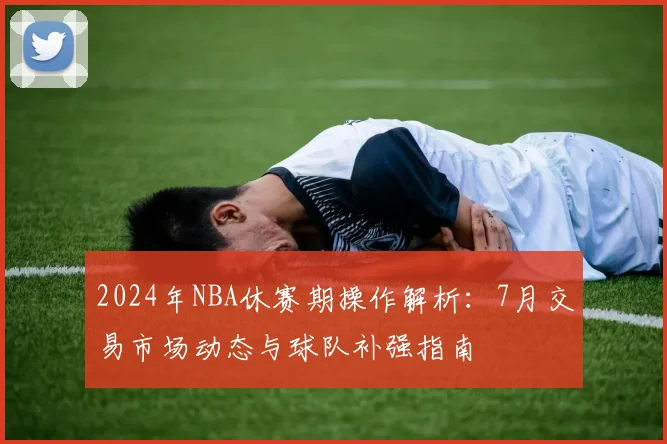2024年NBA休赛期操作解析：7月交易市场动态与球队补强指南