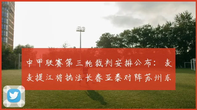 中甲联赛第三轮裁判安排公布：麦麦提江将执法长春亚泰对阵苏州东吴的关键战