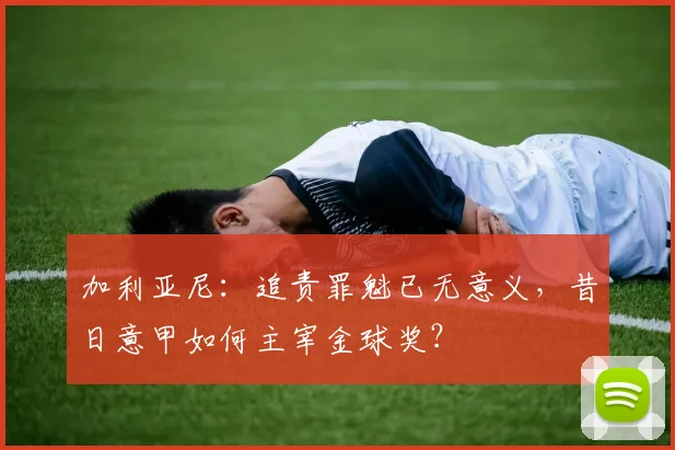 加利亚尼：追责罪魁已无意义，昔日意甲如何主宰金球奖？