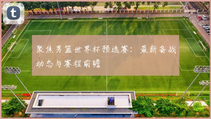 聚焦男篮世界杯预选赛：最新备战动态与赛程前瞻