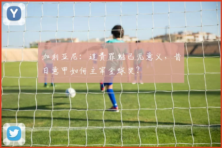 加利亚尼：追责罪魁已无意义，昔日意甲如何主宰金球奖？