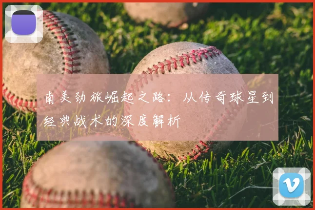南美劲旅崛起之路：从传奇球星到经典战术的深度解析