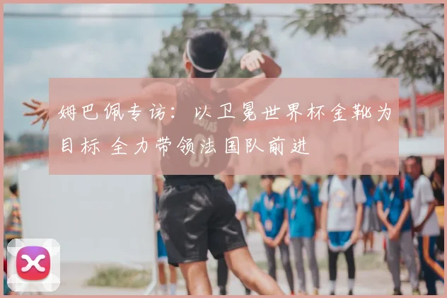 姆巴佩专访:以卫冕世界杯金靴为目标 全力带领法国队前进
