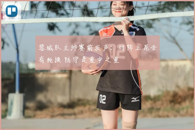 蓉城队主帅赛前发声：对阵玉昆会有轮换 防守是重中之重