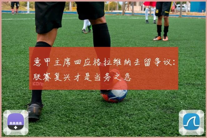 意甲主席回应格拉维纳去留争议：联赛复兴才是当务之急